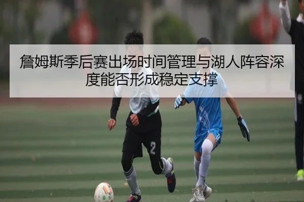 詹姆斯季后赛出场时间管理与湖人阵容深度能否形成稳定支撑