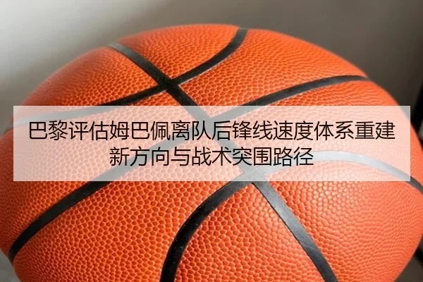 巴黎评估姆巴佩离队后锋线速度体系重建新方向与战术突围路径