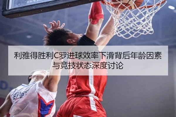 利雅得胜利C罗进球效率下滑背后年龄因素与竞技状态深度讨论